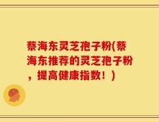 蔡海东灵芝孢子粉(蔡海东推荐的灵芝孢子粉，提高健康指数！)
