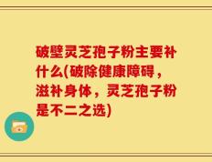 破壁灵芝孢子粉主要补什么(破除健康障碍，滋补身体，灵芝孢子粉是不二之选)