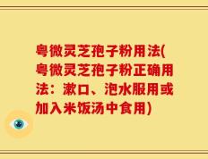 粤微灵芝孢子粉用法(粤微灵芝孢子粉正确用法：漱口、泡水服用或加入米饭汤中食用)