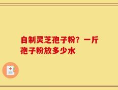 自制灵芝孢子粉？一斤孢子粉放多少水