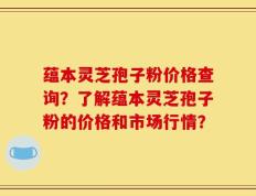 蕴本灵芝孢子粉价格查询？了解蕴本灵芝孢子粉的价格和市场行情？