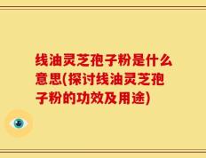 线油灵芝孢子粉是什么意思(探讨线油灵芝孢子粉的功效及用途)