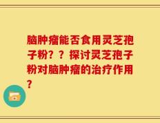 脑肿瘤能否食用灵芝孢子粉？？探讨灵芝孢子粉对脑肿瘤的治疗作用？