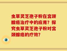 虫草灵芝孢子粉在宫颈腺癌治疗中的应用？探究虫草灵芝孢子粉对宫颈腺癌的疗效？
