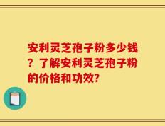 安利灵芝孢子粉多少钱？了解安利灵芝孢子粉的价格和功效？