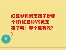 红豆杉和灵芝孢子粉哪个好(红豆杉VS灵芝孢子粉：哪个更有效？)