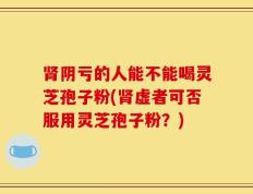 肾阴亏的人能不能喝灵芝孢子粉(肾虚者可否服用灵芝孢子粉？)