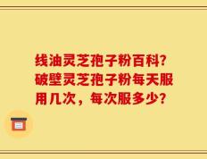 线油灵芝孢子粉百科？破壁灵芝孢子粉每天服用几次，每次服多少？