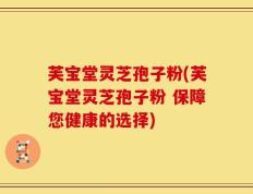 芙宝堂灵芝孢子粉(芙宝堂灵芝孢子粉 保障您健康的选择)