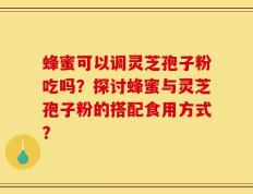 蜂蜜可以调灵芝孢子粉吃吗？探讨蜂蜜与灵芝孢子粉的搭配食用方式？