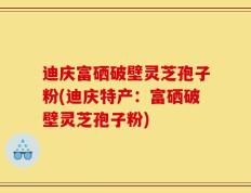 迪庆富硒破壁灵芝孢子粉(迪庆特产：富硒破壁灵芝孢子粉)