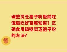 破壁灵芝孢子粉饭前吃饭后吃好百度知道？正确食用破壁灵芝孢子粉的方法？