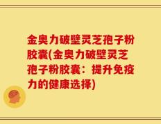 金奥力破壁灵芝孢子粉胶囊(金奥力破壁灵芝孢子粉胶囊：提升免疫力的健康选择)