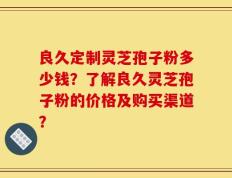 良久定制灵芝孢子粉多少钱？了解良久灵芝孢子粉的价格及购买渠道？