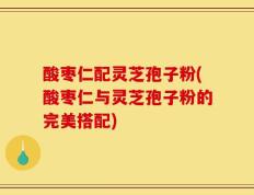 酸枣仁配灵芝孢子粉(酸枣仁与灵芝孢子粉的完美搭配)