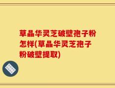 草晶华灵芝破壁孢子粉怎样(草晶华灵芝孢子粉破壁提取)