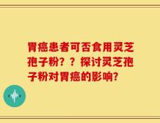 胃癌患者可否食用灵芝孢子粉？？探讨灵芝孢子粉对胃癌的影响？