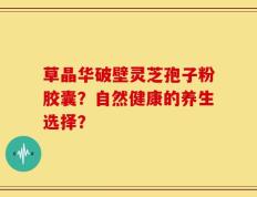 草晶华破壁灵芝孢子粉胶囊？自然健康的养生选择？