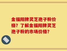 金福阳牌灵芝孢子粉价格？了解金福阳牌灵芝孢子粉的市场价格？