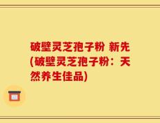 破壁灵芝孢子粉 新先(破壁灵芝孢子粉：天然养生佳品)