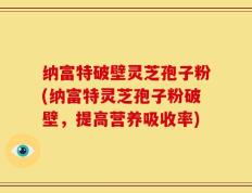 纳富特破壁灵芝孢子粉(纳富特灵芝孢子粉破壁，提高营养吸收率)