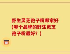 野生灵芝孢子粉哪家好(哪个品牌的野生灵芝孢子粉最好？)