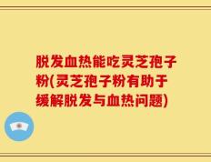 脱发血热能吃灵芝孢子粉(灵芝孢子粉有助于缓解脱发与血热问题)