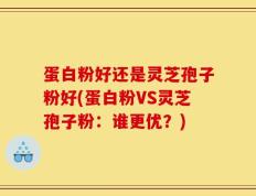 蛋白粉好还是灵芝孢子粉好(蛋白粉VS灵芝孢子粉：谁更优？)