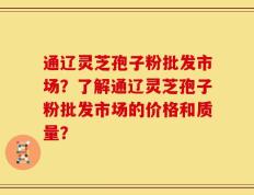 通辽灵芝孢子粉批发市场？了解通辽灵芝孢子粉批发市场的价格和质量？