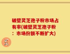 破壁灵芝孢子粉市场占有率(破壁灵芝孢子粉：市场份额不断扩大)