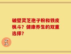 破壁灵芝孢子粉和铁皮枫斗？健康养生的双重选择？