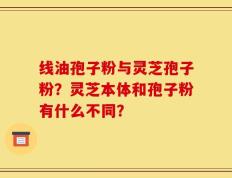 线油孢子粉与灵芝孢子粉？灵芝本体和孢子粉有什么不同？