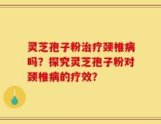 灵芝孢子粉治疗颈椎病吗？探究灵芝孢子粉对颈椎病的疗效？