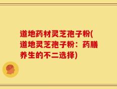 道地药材灵芝孢子粉(道地灵芝孢子粉：药膳养生的不二选择)