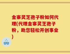 金寨灵芝孢子粉如何代理(代理金寨灵芝孢子粉，助您轻松开创事业)