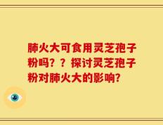 肺火大可食用灵芝孢子粉吗？？探讨灵芝孢子粉对肺火大的影响？