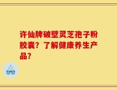 许仙牌破壁灵芝孢子粉胶囊？了解健康养生产品？