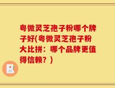 粤微灵芝孢子粉哪个牌子好(粤微灵芝孢子粉大比拼：哪个品牌更值得信赖？)
