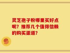 灵芝孢子粉哪里买好点呢？推荐几个值得信赖的购买渠道？