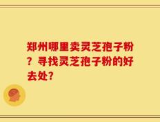 郑州哪里卖灵芝孢子粉？寻找灵芝孢子粉的好去处？