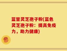 蓝冒灵芝孢子粉(蓝色灵芝孢子粉：提高免疫力，助力健康)