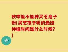 秋季能不能种灵芝孢子粉(灵芝孢子粉的最佳种植时间是什么时候？)