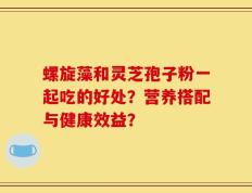 螺旋藻和灵芝孢子粉一起吃的好处？营养搭配与健康效益？