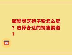 破壁灵芝孢子粉怎么卖？选择合适的销售渠道？