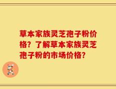 草本家族灵芝孢子粉价格？了解草本家族灵芝孢子粉的市场价格？