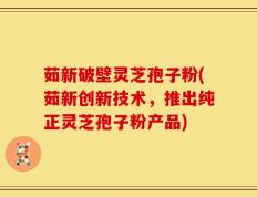 茹新破壁灵芝孢子粉(茹新创新技术，推出纯正灵芝孢子粉产品)