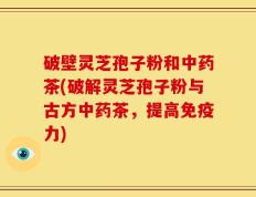 破壁灵芝孢子粉和中药茶(破解灵芝孢子粉与古方中药茶，提高免疫力)