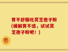 胃不舒服吃灵芝孢子粉(缓解胃不适，试试灵芝孢子粉吧！)