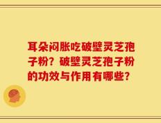 耳朵闷胀吃破壁灵芝孢子粉？破壁灵芝孢子粉的功效与作用有哪些？