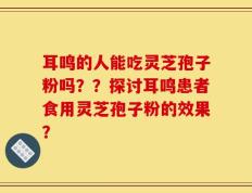 耳鸣的人能吃灵芝孢子粉吗？？探讨耳鸣患者食用灵芝孢子粉的效果？